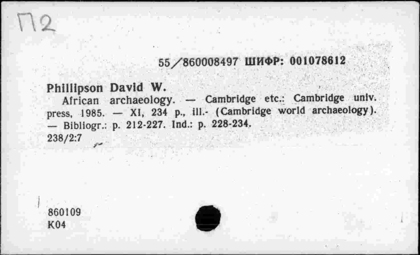 ﻿55/860008497 ШИФР: 001078612
Philllpson David W.
African archaeology. — Cambridge etc.: Cambridge univ. press, 1985. — XI, 234 p., ill.- (Cambridge world archaeology). — Bibllogr.: p. 212-227. Ind.: p. 228-234.
238/2:7
860109
K04